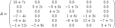  A=\begin{pmatrix} 10+7i & 0.0 & 0.0 & 0.0 & 0.0 & 0.0 \\ 0.0 & 3+2i & -3+0i & -1+2i & 0.0 & 0.0 \\ 0.0 & 0.0 & 4+2i & 0.0 & 0.0 & 0.0 \\ -2-4i & 0.0 & 0.0 & 1+6i & -1+3i & 0.0 \\ -5+4i & 0.0 & 0.0 & -5+0i & 12+2i & -7+7i \\ -1+12i & -2+8i & 0.0 & 0.0 & 0.0 & 3+7i \end{pmatrix} 