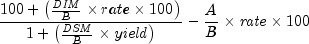 {{{100 + left( {{{it DIM} over B} 
  times rate times 100} right)} over {1 + left( {{{it DSM} over B} 
  times {it yield}} right)}}} - {{A over B} times {it rate} times 
  100}