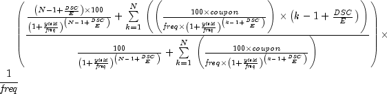 left({{{{{left({N - 1 + {{it DSC}over
E}}right)times 100}over {left({1 + {{it yield}over {it freq}}}
right)^{left({N - 1 + {{it DSC}over E}}right)}}} + sumlimits_{k =
1}^N {}left({left({{{100times {it coupon}}over {{it freq}times
left({1 + {{it yield}over {it freq}}}right)^{left({k - 1 + {{it
DSC}over E}}right)}}}}right)timesleft({k - 1 + {{it DSC}over E}}
right)}right)}over{{{100} over {left({1 + {{it yield}over {it
freq}}}right)^{left(N - 1 + {{it DSC}over E}right)}}} + sum
limits_{k = 1}^N {}left({{{100 times {it coupon}}over {{it freq}
timesleft({1 + {{it yield}over {it freq}}}right)^{left(k - 1 + {{
it DSC}over E}right)}}}} right)}}}right)times {1over {it freq}}