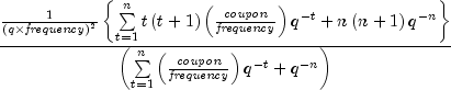 {{{1 over {left( {q times {it frequency}}
right)^2 }}left{ {sumlimits_{t = 1}^n {tleft( {t + 1} right)}
left( {{{it coupon} over {it frequency}}} right)q^{ - t} + nleft(
{n + 1} right)q^{ - n} } right}} over {left( {sumlimits_{t = 1}^n
{left( {{{it coupon} over {it frequency}}} right)q^{ - t} } + q^{ -
n} } right)}}