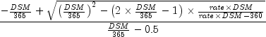 {{ - {{it DSM} over {365}} + sqrt {left(
{{{it DSM} over {365}}} right)^2 - left( {2 times {{it DSM} over
{365}} - 1} right) times {{{it rate} times {it DSM}} over {{it
rate} times {it DSM} - {360}}}} } over {{{it DSM} over {365}} -
0.5}}