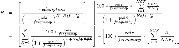 everymath{displaystyle} begin{array}{lcl} P
 & = & left[frac{redemption}{left(1+frac{yield}{frequency}
 right)^{N-{Nqf}+frac{DSC}{E}}}right]+left[frac{100*
 frac{rate}{frequency}*left[sumlimits^{NCF}_{i=1}
 frac{{DFC}_i}{{NLF}_i}right]}{left(1+frac{yield}{frequency}
 right)^{{Nqf}+frac{DSC}{E}}}right]\[.7cm] & + &
 left[sum^N_{K=1}frac{100*frac{rate}{frequency}}{left({1+
 frac{yield}{frequency}}right)^{K+{Nqf}+frac{DSC}{E}}}right]-
 left[100*frac{rate}{frequency}*left[sumlimits^{NCF}_{i=1}
 frac{A_i}{{NLF}_i}right]right] end{array}