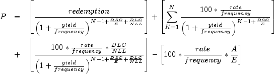 everymath{displaystyle} begin{array}{lcl} P
 & = & left[frac{redemption}{left(1+frac{yield}{frequency}
 right)^{N-1+frac{DSC}{E}+frac{DLC}{NLL}}}right]
 +left[sum^N_{K=1}frac{100*frac{rate}{frequency}}{left({1+
 frac{yield}{frequency}}right)^{K-1+frac{DSC}{E}}}right]\[.7cm] & +
 & left[frac{100*frac{rate}{frequency}*frac{DLC}{NLL}}{left({1+
 frac{yield}{frequency}}right)^{N-1+frac{DSC}{E}+frac{DLC}{NLL}}}right]-
 left[100*frac{rate}{frequency}*frac{A}{E}right] end{array}