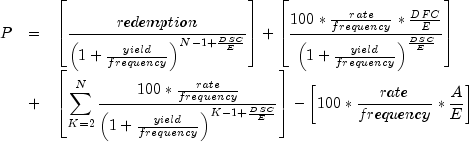 everymath{displaystyle}
 begin{array}{lcl}
 P & = & left[frac{redemption}{left(1+frac{yield}{frequency}right)^{
 N-1+frac{DSC}{E}}}right]+left[frac{100*frac{rate}{frequency}*
 frac{DFC}{E}}{left(1+frac{yield}{frequency}right)^frac{DSC}{E}}
 right]\[.4cm]
 & + & left[sum^N_{K=2}frac{100*frac{rate}{frequency}}{left({1+
 frac{yield}{frequency}}right)^{K-1+frac{DSC}{E}}}right]-left[100*
 frac{rate}{frequency}*frac{A}{E}right]
 end{array}