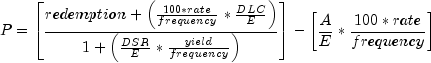 everymath{displaystyle}
 P=left[frac{redemption+left(frac{100*rate}{frequency}*frac{DLC}{E}
 right)}{1+left(frac{DSR}{E}*frac{yield}{frequency}right)}right]
 -left[frac{A}{E}*frac{100*rate}{frequency}right]
