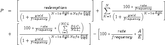 everymath{displaystyle} begin{array}{lcl} P
 & = & left[frac{redemption}{left(1+frac{yield}{frequency}
 right)^{N-1+frac{DSC}{E}+Nqf+frac{DLQ}{LQL}}}right]
 +left[sum^N_{K=1}frac{100*frac{rate}{frequency}}{left({1+
 frac{yield}{frequency}}right)^{K-1+frac{DSC}{E}}}right]\[.7cm] & +
 & left[frac{100*frac{rate}{frequency}*left(sumlimits^{NCL}_{i=1}
 frac{{DLC}_i}{{NLL}_i}right)}{left({1+frac{yield}{frequency}}
 right)^{N-1+frac{DSC}{E}Nqf+frac{DLQ}{LQL}}}right]-
 left[100*frac{rate}{frequency}*frac{A}{E}right] end{array}