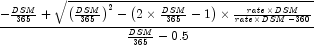 {{ - {{\it DSM} \over {365}} + \sqrt
            {\left( {{{\it DSM} \over {365}}} \right)^2  - \left( {2 \times
            {{\it DSM} \over {365}} - 1} \right) \times {{{\it rate} \times
            {\it DSM}} \over {{\it rate} \times {\it DSM} - {360}}}} } \over
            {{{\it DSM} \over {365}} - 0.5}}