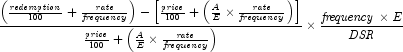 {{{\left( {{{\it redemption} \over {100}}
            + {{\it rate} \over {\it frequency}}} \right) - \left[ {{{\it price}
            \over {100}} + \left( {{A \over E} \times {{\it rate} \over {\it
            frequency}}} \right)} \right]} \over {{{\it price} \over {100}} +
            \left( {{A \over E} \times {{\it rate} \over {\it frequency}}}
            \right)}}}  \times {{{{\it frequency} \times E} \over
            {\it DSR}}}